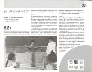i Cuál pesa más?
• Que los alumnos comparen
directamente el peso
de pares de objetos.
 V VVl'r.~ión 1
Sl' muest ran el! )S objetosyse prl'gllnla ,lll)salumnos
cll,1de los dos rn-on qUl' IW5.1més (por ejemplo,
una("ajade pinIumsyd lltirr.uhIr). 1'.1raved nc.1rlas
rL"SpUL'SI.lSSI.:' toma un objeto en cad.r mano p,u.,
sentir su peso, La .lCtividad SI..' repito varias veces .
V(-r.;ión 1
En gcnceal los i1IUmIlOS piensan que -los OhjL'lOS
grandes flL's.an m.ls <luC los 1K.'l:lueños". Con el
propósito de <luC los .lI U1Tl110Semplec en.r rc ñexlo-
nar sobre ('SI.l hipótesis, se deben prep.lr.l r con
anttdp.rclón varios p.U('Sde objetos formados por
uno grande y uno peque ño. de 1,11manera que .1
veces el objeto gr.mdc pese más que elpequeñoy
a veces pese menos.
A los alumn os se les muestra un IMr de objetosa
la vez p.lr, que dlg.m CIJ,lI creen que P(~S,l másy por
qué. Después, lotll.lJllll1 objeto en Gld,l rn.mo pMO!
Sl'I11ir su peso y saber si acertaron en su entlctp.r-
clón. Oe!x' proptdarsc una discusión enuu los
35
alumnos en 1.1que tr.ucn de buscarexplicaciones .l
1.1S posibles difert'nd .15 entre 1.1S anlicip.lciones
y 1.1comparación dir('(1.1de los objetos.
V('Bión 3
Sepresentan pares dc objctospequeñosdel mismo
tamaño y de 1.1 misma form.l que pesen m.is unos
que otros. Se puede usar vari.rs c<ljitas de cerillos y
llenarlas con diferen tes materiales . Por ejemplo,
una con tierra. otra rnn d .lVOS, otra con algod(¡n,
otra con arena. otra ro n plastilina, etcétera. L.IS
calltes se forran de 1.11 m.ltll'r.l que no puod.m
,Ibrirse poHa ver su ronll'llido. l os alum nos I,IS
tum.m YIratan de (lctcrm irur ru.iles tI m.ís pl's.IlI,1
y ru.tlla m.ts ligt'r'l.
Se recomienda org.lIli/.l r una disrusiún rmuu on
tas versiot1l'S 1 y "1.. Sl' pUl'dl' n hacer preguntas
corno: ;Por quéen-en qllt' ('SI.1C.lj.l pesa rn..is qUl'
l'St,l olra?, équéll'lldrán ¡¡<It'nlro? Si .1Ig11110Sniños
opina n que elñpc de m.ll('da! que contienen las
C.lj.1S determina 1,1 difen-nri.r de peso, L'S ronve-
nlente ponera discusión esta id('.l y abrir des pués
las C.lj.1Sp.lr.l ver su contenido.
En otra sesión, 5(' puede lndicar el ccnte-
nido de dos c.ljil.IS l),u.1 pn-guntilr~...~------"""
(·u"l de eüas pl'S.l m.ls. los
alu mnos anticipan
y VL'rific..an sus
respuestas.
~ ~~
~¡~n • •~
 