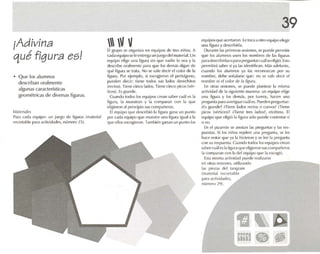 ¡Adivina
qué figura es!
• Q ue los alumnos
describan oralmente
algunas caractcnstlcas
geo métricas de diversas figuras.
M.lleri.l1~
Para rada eq uipo: un jll('gn de figur.ls lm.lt(·ri.ll
recortoblc p.u a actividades, número 25).
 V VEl grulXl se organiza en equipos de tres niños. A
celda equipo seleentrega un jUL1~o dclma rerí.d.Un
equipo d igl' una flgura sin qm' nadie lo w a y 1,1
dcscrtbc oralmente para que los dt'rT1<1Sdíg.m de
qué figura se tr.rta. No S(~ v<1I(~ dl'cir el color d(' I,¡
figur.l. Por ejemplo. si cscogu-ron PI pentágono,
pueden decir: tiene todos sus fados dcrechuos
(rect os). Tiene cinco lados. Tiene cinrn picos (vér-
tices). Es gr.,nde.
Cuando h KJOS los equipos crean sabe r cu.il lOS 1.1
ñgura, la muestran y r.1 cnmp.u.ln con 1.1 que
elíglcroo .,1 principio sus compa ñeros.
EI I'(IUipo que d('S("fibiú 1.1 figur.l gana un punto
por cada equipo que muestre una figur.l igual el 1.1
que ellos escogieron. También ~man un punto los
39
equipos que acertaron. l e toe.. a otro equipo elegir
una ñgura y descnbírla.
Durante 1.1Sprimeras sesiones, sepuede permitir
que los alumnos usen los nombres de 1.15 figuras
p.1radescrtbtrl.rso para pr<>gunlarcuals<-,pligi6.Esto
permitirá S<l IJN si ya 1.15 identifican. Más adelante,
cuando los alumnos ya las rl'conO/GH1 por su
nombre, debe señalarse que: no .~e V.l /C cleór el
nombre ni d m /or de /.1 figura .
En otras sesiones. se puede plantear 1.1 misma
i1d ivid.ld de 1.1siguiente ma nera : un equipo elige
una figura y los demás. IXlr turnos, hacen una
prt'gunla p.lril.Wt>rigu.lr cual<-'S. Pueden pregunt.l r:
tEs grande? Hi('nc l.idos recios o curvos? Hi('ne
picos lvertin 'Sl? H i('ne tres 1.1<!{lS? etcétera. [1
equipo que eligió 1.1figura sólo puede contestar sí
o no.
En el pizarrón se anotan las preguntas y 1.15 R'S-
puestas. Si los ntños repit en una pregunta. se les
I1a("(' notar que y;l 1,1hirieron y se lec 1.1 pregunta
con su respuest.r. Cu.H1t1o todos los {'qu ipos crean
s.l bt'rcuál es la figllr;l qut' d igicroll sllSn lmlhlñl'ros
1,1 (:ompar.Hl r'un I.l del equipo que laescogió.
Esta mism.l a<-1ividad puede re,ll i/.11'Sl~
en otras sesiones, utilizando
1.ls piezas do! taogram
Im.lled.11 reconeble
p.lr.1.l<-1ivitl.ldes.
número 2'.1).
 