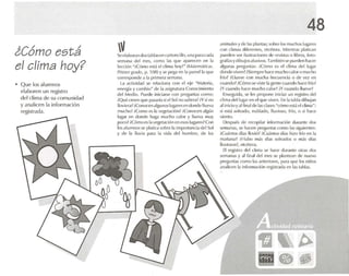 i Cómo está
el clima hoy?
• Que los alumnos
elaboren un registro
del clima de su comunidad
y analicen la información
registrada.
Sel'1.lIMlr.lndos tablascn ra rtonctllo. una p.u a c;I(I,)
semana del mes. como las q Ul' ap.mx't-n ou 1"
tccctén ";Có mo esl.i el clima hoy?" (M.l/l'fIJ.ilic.H.
Primer gr,lrlu, p. 1Oll) Yse pt'g<ll'n ta parl'd 1, que
correspo nde a la prime r" somana.
L.! i1ctivid.ld se rclacfon.i con d eje "M,lll'ri.l,
I'nl·fHí.l Ycambio" de 1.1 .1sigrl.llUr.l Conocimien to
del Med io. Puede iniciarse con preguntas co rno:
¡Qué croen lIue pasaría si el Sol no 5.1Iicra?iYsi no
Ilovil'r.l ?iComx:en algunos lugaresen dondeIIUl'V.l
mucho ?iComo lOS 1.1vlogef.lci<in?¡Conocen alg ún
lugo,r en donde h.' g.1 mucho ralor y llueva muy
poco?¡Oimo L"!'> ',1 v'-"h't-',.,ción en L"SOS lugares?Con
los alumnos se ptaüc..a sobre 1.1 Importancia del Sol
y de 1.1 lluvia para la vida de l hombre, de les
48
animales yclt.·l.l!> plantas: sobn- I(IS muchos IU*1rI..'S
ron climas dift.'fenlt.'S, etcétera. Mil'nlras platican
pueden ver ilu straciones de revisl.1Sti hbros , (oto-
gr;lfí.1Sydibujosalusivos. También S('PUl'(I('1l hacer
.llgWl.1S preguntas: ¡CcJmo es (.'1 «hma del lug'H
(IImde vivt'n?;Sit.'mpre hace mucho caloro mucho
frío? rtlucvc con tllW:h.1 frecliencia o de Vl'/ en
cu,mdo?; C ÓIllO St' viste 1. gente u J.lndo hace frío?
;y cumdo hace mucho calor? iY(:ll,mdo lIucve?
Ensegufda. se tes propone iniri.rr un rl'gislro del
dima dctlug or en el que viven. En I.ll'lbla dibuj.m
,11inido y alfinaldt., 1.15clases Mc"Úmo est..i PI dima ":
si t.'St.i soleado, nublado, lluvioso, frío, o si h'lee
viento.
Des pu és de recopilar información durante dos
semanas. se hacen preguntas como las slguiemes :
;Cu.'intos dí.1Sllovió? ;Cu.inlos dias hizo frio en 1.1
mañ.1n.l? ¡¡-jubo lll.is dí,lS S(ll{,;ldos o m.is días
lluviosos?, elel'tl'r,l.
El rogístro cid clima St.' h<lct, (hH,lIllt, otras dos
sC'm,lIlas y ,11fin,11<h'l mes se plantean rk- nuevo
prl'gunl,ls como I,ISanteriores, p.H,1 qUl' los niños
¡¡n,llieen 1.1 in(onn,ldún rogistred.i en 1.1S1.11,1,15.
 