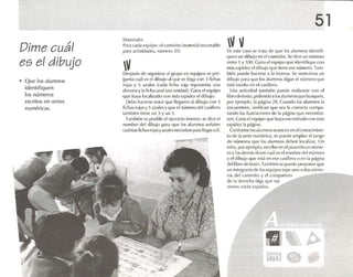 Dime cuál
es el dibuj o
• Que los alumnos
identifiquen
los números
escritos en series
num éricas.
M.11 ('ridlc~
Para e.lda equipo: el cominuo (rnateri.il rcconahlc
p.lca,U:livi¡l,u!{'s, número ] 5)
Después de organizar al grupo en equipos se pro-
gunt,l cuáles el dibujo <11que se llega con :1 ñchas
rojas y S azules (cada ficha roja representa una
d<'ren,1 y lil fich'lazuluna unidadl. Gomaelequipo
qu e haya localizad o con más rapidez el dihujo,
Debo hacerse notar epw llegaron ;11dibujo con :1
fichas rojas y Sazules y que PI número del casillero
también tiene unj y un 5.
Tarnblón es posible el ejercicio inverso : se dice el
nom bre del dibujo p,l r.l que tos alumnos señale n
cu.uuas flchasrojasyazulesnecesitan paralIeg<lraél.
51
VvEn este G1SO Sl~ tr.ua de que los alumnos identifi-
quen un dibu jo en elcamtnno. Se dice un número
entre 1 y 100. Gana elequipo que identifique CO Il
mils rapidcl 1,1dihu jo que lil'ne ese n úmero. Tam-
blén puede hacerse a 1,1 inve rsa. SI.' menciona UIl
dihujo para que los alumnos dfg.m el n úmero que
t'st:i escrito en e!casillero.
Esta actividad tam bién puede rcalíznrse con el
libro de texto, ptdlcndoalos alumnos que busquen,
por ej(,lllplo, la p,ígina 211. Cuando los alumnos la
encuent ren. verifican qu e sea la correcta compa-
rando las llusractoncs de la p.igina qu e enco ntra -
ron. Ganaelequipo que hayaencontrado con mas
rapidc/ la p.igjna.
Confor me 1<lsalumnos.rvanconen elr-onorimion -
lo de 1,1 serie numérica, se puede ampliar el rilngo
de númerosque los ,1Iuf11110Sdclx-n loc.lli¡ M. UIl
ntno, por ejemplo, escribe en e!pl/arrón un mime-
ro y los dem.isdicen cu.íJ es el nombre del número
y ('1dibujo qu e est,í en ese raslllcro o en 1.1 p.igtna
dc-llibru de texto. Tarnblén se pue-de proponer qu e
un intograntc dc los equipos tape UIl O o dos mime-
ros del camlnlto y el compañero
d{~ 1,1dl'rl'ch,l dig,l que mí -
meros cst.in tapados.
rtzI ~ ~
~¡m 0 .~
 