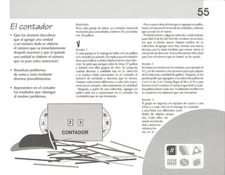 ss
~~
mue .~
Ver.~i(jlJ J
El grupo se organlza en eq uipos de cuatro o seis
niños y a cada nirio se le entrega un conta do r
y una bols,l con diferentes cann- ~.._-------......
dadcs de objetos Ill'qlle-
[lOS. e ilda niño. sin
que lovca nlosdc-
más. cuenta sus
niljd osyf(ir-
ma el1 el
Poco a peleo descubrirán que si,lgreg,ln un palito,
basta con moverelcírculo de las unidades,a menos
que y.l esté en el nueve.
Probablemen te a algunus niñoslescuestetrab,ljo
pasar del 29 .1130, (k'I]1} al-tü, etcétera. Seles h,lee
ver que si lení,1I1 nueve objetos sueltos en su
colección. <11<1gregar uno m;is, forman una nueva
decena, por lo tanto lendr,ín que mover ahora el
círculo de lasdecenas.Silos niri os tienen dificultad
ll<1f,1 leer el número que se formó, se les ayuda.
Versicín 2
Se forma un número en el contador, porejemplo el
45, yse k's muestra a los alumnos para que Si1quen
de In bolsaesta canttd,id de palitos. Después, se les
puedepedi rque agreguen a1.1 colecciónpalüos de
2 en 2 o de 5 en 5 hast~ llegar .1198 ()al95 y que
formen en el contador el n úmero que indirn cu.tn-
tos palitos tienen cada vez. Finalmente escriben en
su cu,H!ertlO [os números que V,1I1 formando.
v
M.l( cri<1ft'.~
Para cad,l p.m-ja de niños: un contador (malerial
rccortabíc p.rra actlvldadcs, nlJIlll'ro:l4), una 1)()ls.l
con 50 palitos.
Vl'r.o;icín ,1
A cada pareja se le entrega la bolsa con los palitos
yelcontadorvaarmado.Se explicaque elcontador
sirve para indicarcu.inros objetosh'lY en una colee-
ciún. Se pide que pongan sobre la mesa 27 p.rlltcs
y formen con ellos grupos de dkv . Su pregunta
cuántas decenas y unidades h'lY en la colección
y se explica cómo represent ar en el contador el
número de unidades y decenas que se tienen.
Forman colecciones diferentes y cad.i niño repr e-
senta en el contador, altcmadamcme. la cantidad.
Después, ,1 partir de una colección, agregan un
palito cada vez y rep resentan en el contador las
cantidades que se V;1I1 formando .
CONTADOR
El contador
• Q ue los alumnos descubran
que nl agregar una unidad
ti un número dado se obtiene
el número que va inmediatamente
después (sucesor) y que al quitarle
una unidad se obtiene el núm ero
que va justo antes (antecesor).
• Resuelvan problemas
de suma y resta mediante
diversos procedimientos.
• Rep resenten en el contador
los resultados que obtengan
al resolver prob lemas.
 