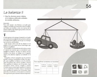 La bala nza 11
• Que los alumnos pesen objetos
en la balanza utilizando unidades
de medida arbitrarias.
M.l lCrialc:;
Para cada equipo: una balanza y un pollo para
n llg'lr1.1, una bols.l C<)f1 dn vosde 1.1misma mc(lida,
una ImlS,1 co n lom illos y otra con tuercas de la
misma medida y dos objetos q ll(~ pucd.m CO II}Cél(Se
dentro de los pl.uillos.
vA cada equipo se le (,fll rt'g,l clm.ucrtal y St' le pide
qu e cscrib.t en los renglones de 1,] primera columna
el nombre de los objetos con los que Vil ,1 trabajar
(un cochecito, un hnr rador) .
Cada equipo co loca unu de los objetos en un
platillo y en el otro po ne tuercas h,lSI,l lograr ljlJl'
ambos se e-quilibren.
En elrenglóncorrespondionto(le1,11<111Iase anota
el número de tuercas que se necesitaron pMil
equilibrar 1.1 b.llanl<1. Se hace lo mismo con los
torn illos y los c1,lVos; se Ir'lh.lja con el sq .VJl1do
objeto y los alumnos registran su resultado en 1,1
lab l,l.
Enseguida , se hacen pregunta s qu e los alumnos
puedan contestar rnnsult.mdo su tnbla. Por ojcm -
plo: flolra l'quilihrar la b;ll,lO/ a con 1'1cochecilo,
iq u{~ necesitaron 111,ls, tuercas, tornillos o clavos?
P.lra equilibrar la b.rlarva con el borrador. ;ql(~
noccsuaron menos, tuercas, tnmillos o d;¡Vl lS~
;Cu,ínlas tuercas usaron p,lra oquilihr.ir 1.1 iJa!;1I1/.1
con l'l cocheci to? . Cu.tnras tue rcas necesitaron
par,l equilibrar 1,1 hal.1I1/,1 co n el borra dor? ;Qué
pesó m.ts, elcoc hecito o el hOlr,ldor ? Los ,11u1l1l10s
d.in argumentos p.lra sustentartO(I,ls 1.1Srespuestas.
Para equilibrar la balanza se necesit an
Objetos
Cuántas Cuántos Cutl ntos
t uercas tornillos clavos
Cochecito
Borrador
56
~~ ~
¡m ••~
 