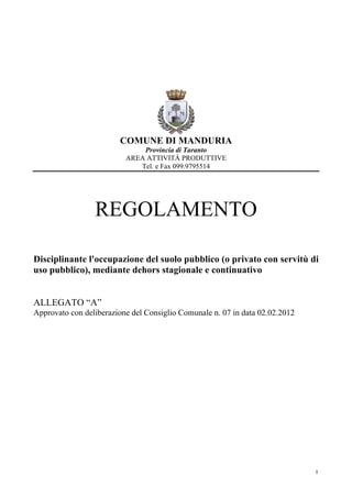 COMUNE DI MANDURIA
                              Provincia di Taranto
                          AREA ATTIVITÀ PRODUTTIVE
                             Tel. e Fax 099.9795514




                 REGOLAMENTO

Disciplinante l'occupazione del suolo pubblico (o privato con servitù di
uso pubblico), mediante dehors stagionale e continuativo


ALLEGATO “A”
Approvato con deliberazione del Consiglio Comunale n. 07 in data 02.02.2012




                                                                              1
 