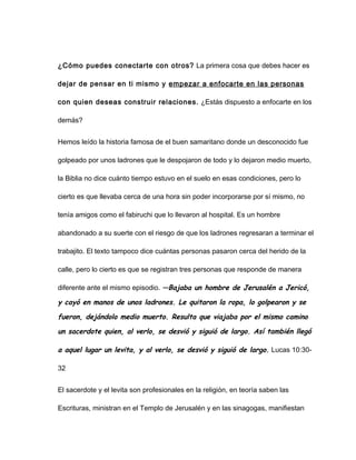 ¿Cómo puedes conectarte con otros? La primera cosa que debes hacer es
dejar de pensar en ti mismo y empezar a enfocarte en las personas
con quien deseas construir relaciones. ¿Estás dispuesto a enfocarte en los
demás?
Hemos leído la historia famosa de el buen samaritano donde un desconocido fue
golpeado por unos ladrones que le despojaron de todo y lo dejaron medio muerto,
la Biblia no dice cuánto tiempo estuvo en el suelo en esas condiciones, pero lo
cierto es que llevaba cerca de una hora sin poder incorporarse por sí mismo, no
tenía amigos como el fabiruchi que lo llevaron al hospital. Es un hombre
abandonado a su suerte con el riesgo de que los ladrones regresaran a terminar el
trabajito. El texto tampoco dice cuántas personas pasaron cerca del herido de la
calle, pero lo cierto es que se registran tres personas que responde de manera
diferente ante el mismo episodio. —Bajaba un hombre de Jerusalén a Jericó,
y cayó en manos de unos ladrones. Le quitaron la ropa, lo golpearon y se
fueron, dejándolo medio muerto. Resulta que viajaba por el mismo camino
un sacerdote quien, al verlo, se desvió y siguió de largo. Así también llegó
a aquel lugar un levita, y al verlo, se desvió y siguió de largo. Lucas 10:30-
32
El sacerdote y el levita son profesionales en la religión, en teoría saben las
Escrituras, ministran en el Templo de Jerusalén y en las sinagogas, manifiestan
 