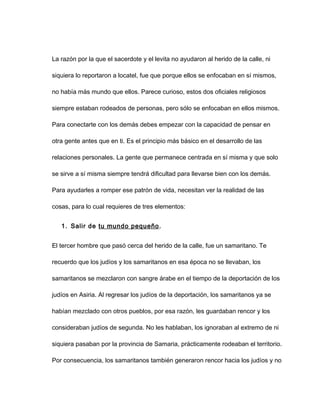 La razón por la que el sacerdote y el levita no ayudaron al herido de la calle, ni
siquiera lo reportaron a locatel, fue que porque ellos se enfocaban en sí mismos,
no había más mundo que ellos. Parece curioso, estos dos oficiales religiosos
siempre estaban rodeados de personas, pero sólo se enfocaban en ellos mismos.
Para conectarte con los demás debes empezar con la capacidad de pensar en
otra gente antes que en ti. Es el principio más básico en el desarrollo de las
relaciones personales. La gente que permanece centrada en sí misma y que solo
se sirve a sí misma siempre tendrá dificultad para llevarse bien con los demás.
Para ayudarles a romper ese patrón de vida, necesitan ver la realidad de las
cosas, para lo cual requieres de tres elementos:
1. Salir de tu mundo pequeño.
El tercer hombre que pasó cerca del herido de la calle, fue un samaritano. Te
recuerdo que los judíos y los samaritanos en esa época no se llevaban, los
samaritanos se mezclaron con sangre árabe en el tiempo de la deportación de los
judíos en Asiria. Al regresar los judíos de la deportación, los samaritanos ya se
habían mezclado con otros pueblos, por esa razón, les guardaban rencor y los
consideraban judíos de segunda. No les hablaban, los ignoraban al extremo de ni
siquiera pasaban por la provincia de Samaria, prácticamente rodeaban el territorio.
Por consecuencia, los samaritanos también generaron rencor hacia los judíos y no
 