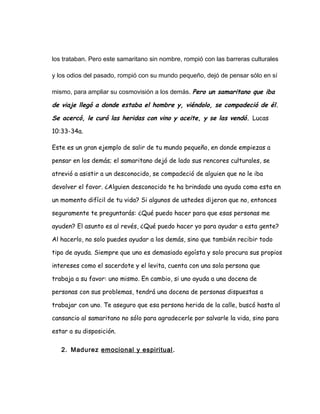 los trataban. Pero este samaritano sin nombre, rompió con las barreras culturales
y los odios del pasado, rompió con su mundo pequeño, dejó de pensar sólo en sí
mismo, para ampliar su cosmovisión a los demás. Pero un samaritano que iba
de viaje llegó a donde estaba el hombre y, viéndolo, se compadeció de él.
Se acercó, le curó las heridas con vino y aceite, y se las vendó. Lucas
10:33-34a.
Este es un gran ejemplo de salir de tu mundo pequeño, en donde empiezas a
pensar en los demás; el samaritano dejó de lado sus rencores culturales, se
atrevió a asistir a un desconocido, se compadeció de alguien que no le iba
devolver el favor. ¿Alguien desconocido te ha brindado una ayuda como esta en
un momento difícil de tu vida? Si algunos de ustedes dijeron que no, entonces
seguramente te preguntarás: ¿Qué puedo hacer para que esas personas me
ayuden? El asunto es al revés, ¿Qué puedo hacer yo para ayudar a esta gente?
Al hacerlo, no solo puedes ayudar a los demás, sino que también recibir todo
tipo de ayuda. Siempre que uno es demasiado egoísta y solo procura sus propios
intereses como el sacerdote y el levita, cuenta con una sola persona que
trabaja a su favor: uno mismo. En cambio, si uno ayuda a una docena de
personas con sus problemas, tendrá una docena de personas dispuestas a
trabajar con uno. Te aseguro que esa persona herida de la calle, buscó hasta al
cansancio al samaritano no sólo para agradecerle por salvarle la vida, sino para
estar a su disposición.
2. Madurez emocional y espiritual.
 