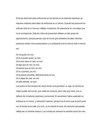 El tercer elemento para enfocarnos en los demás es la madurez espiritual, se
requiere madurez para dejar de enfocarse en sí mismo. Cuando las personas se
enfocan sólo en sí mismos, reflejan inmadurez, de estancarse en una etapa que
no le corresponde. Sólo los niños de preescolar reflejan un alto grado de
egocentrismo, porque piensan que el mundo gira alrededor de ellos. Muchas
personas actúan como preescolares y su perspectiva de la vida es más o menos
así:
Si me gusta, es mío.
Si te lo puedo quitar, es mío.
Si lo tuve hace un rato, es mío.
Si digo que es mío, es mío.
Si parece que es mío, es mío.
Si lo vi primero, es mío.
Si te parece divertido, definitivamente es mío.
Si lo dejas de usar, es mío.
Si está dañado, es tuyo.
Los judíos en los tiempos de Jesús tenían una grandeza: su ego, se sentían el
mejor pueblo del mundo, que nadie los merecía, pero más que virtud, era un
defecto de inmadurez espiritual y emocional. El samaritano había superado su
enfoque en sí mismo, y demostró madurez, porque fue el único que se paró junto
con el herido de la calle y lo curó, no le importó la raza, los rencores del pasado,
reflejó ser un hombre maduro. Los inmaduros siempre se sentirás como los más
 