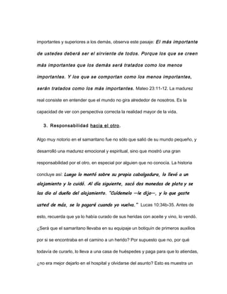 importantes y superiores a los demás, observa este pasaje: El más importante
de ustedes deberá ser el sirviente de todos. Porque los que se creen
más importantes que los demás será tratados como los menos
importantes. Y los que se comportan como los menos importantes,
serán tratados como los más importantes. Mateo 23:11-12. La madurez
real consiste en entender que el mundo no gira alrededor de nosotros. Es la
capacidad de ver con perspectiva correcta la realidad mayor de la vida.
3. Responsabilidad hacia el otro.
Algo muy notorio en el samaritano fue no sólo que salió de su mundo pequeño, y
desarrolló una madurez emocional y espiritual, sino que mostró una gran
responsabilidad por el otro, en especial por alguien que no conocía. La historia
concluye así: Luego lo montó sobre su propia cabalgadura, lo llevó a un
alojamiento y lo cuidó. Al día siguiente, sacó dos monedas de plata y se
las dio al dueño del alojamiento. “Cuídemelo —le dijo—, y lo que gaste
usted de más, se lo pagaré cuando yo vuelva.” Lucas 10:34b-35. Antes de
esto, recuerda que ya lo había curado de sus heridas con aceite y vino, lo vendó.
¿Será que el samaritano llevaba en su equipaje un botiquín de primeros auxilios
por si se encontraba en el camino a un herido? Por supuesto que no, por qué
todavía de curarlo, lo lleva a una casa de huéspedes y paga para que lo atiendas,
¿no era mejor dejarlo en el hospital y olvidarse del asunto? Esto es muestra un
 