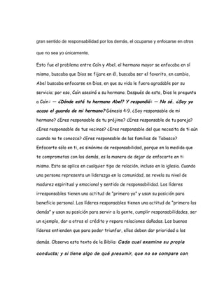 gran sentido de responsabilidad por los demás, el ocuparse y enfocarse en otros
que no sea yo únicamente.
Esto fue el problema entre Caín y Abel, el hermano mayor se enfocaba en sí
mismo, buscaba que Dios se fijare en él, buscaba ser el favorito, en cambio,
Abel buscaba enfocarse en Dios, en que su vida le fuera agradable por su
servicio; por eso, Caín asesinó a su hermano. Después de esto, Dios le pregunta
a Caín: — ¿Dónde está tu hermano Abel? Y respondió: — No sé. ¿Soy yo
acaso el guarda de mi hermano? Génesis 4:9. ¿Soy responsable de mi
hermano? ¿Eres responsable de tu prójimo? ¿Eres responsable de tu pareja?
¿Eres responsable de tus vecinos? ¿Eres responsable del que necesita de ti aún
cuando no te conozca? ¿Eres responsable de las familias de Tabasco?
Enfocarte sólo en ti, es sinónimo de responsabilidad, porque en la medida que
te comprometas con los demás, es la manera de dejar de enfocarte en ti
mismo. Esto se aplica en cualquier tipo de relación, incluso en la iglesia. Cuando
una persona representa un liderazgo en la comunidad, se revela su nivel de
madurez espiritual y emocional y sentido de responsabilidad. Los líderes
irresponsables tienen una actitud de “primero yo” y usan su posición para
beneficio personal. Los líderes responsables tienen una actitud de “primero los
demás” y usan su posición para servir a la gente, cumplir responsabilidades, ser
un ejemplo, dar a otros el crédito y repara relaciones dañadas. Los buenos
líderes entienden que para poder triunfar, ellos deben dar prioridad a los
demás. Observa esta texto de la Biblia: Cada cual examine su propia
conducta; y si tiene algo de qué presumir, que no se compare con
 