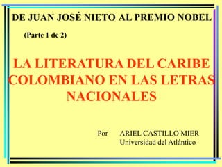 DE JUAN JOSÉ NIETO AL PREMIO NOBEL
  (Parte 1 de 2)



 LA LITERATURA DEL CARIBE
COLOMBIANO EN LAS LETRAS
        NACIONALES

                   Por   ARIEL CASTILLO MIER
                         Universidad del Atlántico
 