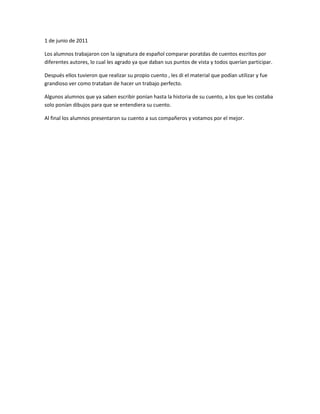 1 de junio de 2011<br />Los alumnos trabajaron con la signatura de español comparar poratdas de cuentos escritos por diferentes autores, lo cual les agrado ya que daban sus puntos de vista y todos querían participar.<br />Después ellos tuvieron que realizar su propio cuento , les di el material que podían utilizar y fue grandioso ver como trataban de hacer un trabajo perfecto.<br />Algunos alumnos que ya saben escribir ponían hasta la historia de su cuento, a los que les costaba solo ponían dibujos para que se entendiera su cuento.<br />Al final los alumnos presentaron su cuento a sus compañeros y votamos por el mejor.<br />