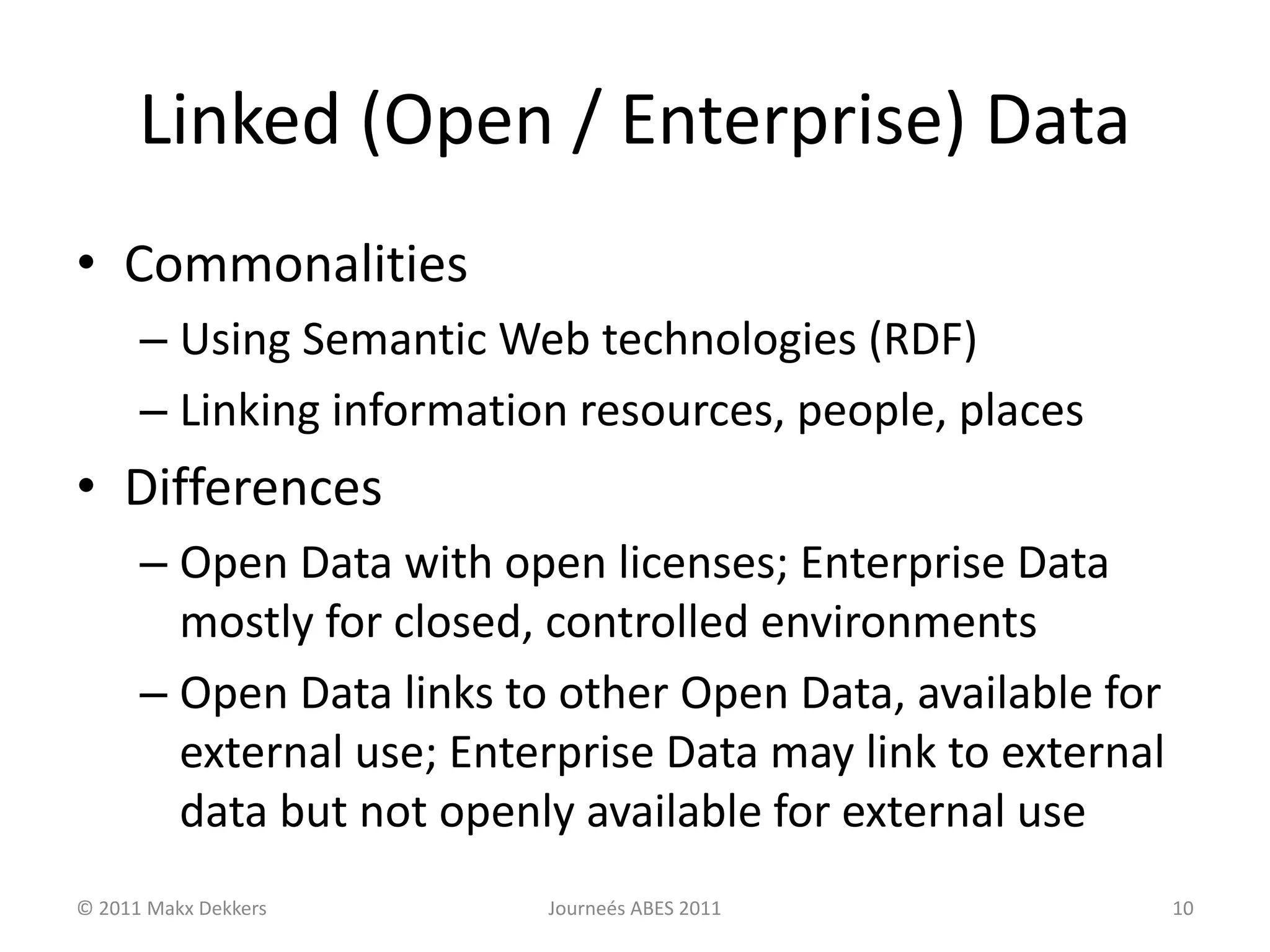 Linked (Open / Enterprise) Data
• Commonalities
– Using Semantic Web technologies (RDF)
– Linking information resources, people, places
• Differences
– Open Data with open licenses; Enterprise Data
mostly for closed, controlled environments
– Open Data links to other Open Data, available for
external use; Enterprise Data may link to external
data but not openly available for external use
© 2011 Makx Dekkers Journeés ABES 2011 10
 