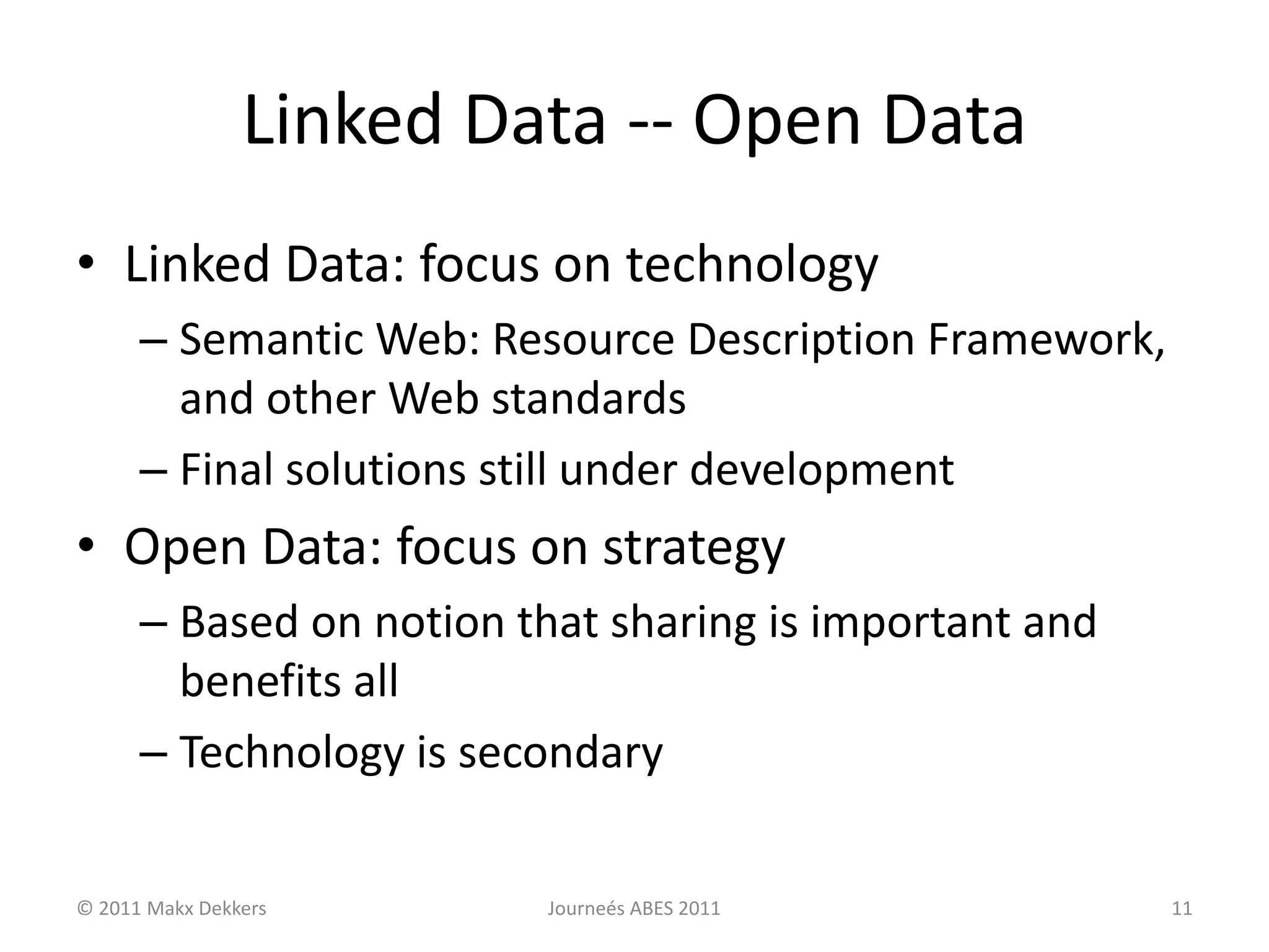 Linked Data -- Open Data
• Linked Data: focus on technology
– Semantic Web: Resource Description Framework,
and other Web standards
– Final solutions still under development
• Open Data: focus on strategy
– Based on notion that sharing is important and
benefits all
– Technology is secondary
© 2011 Makx Dekkers Journeés ABES 2011 11
 