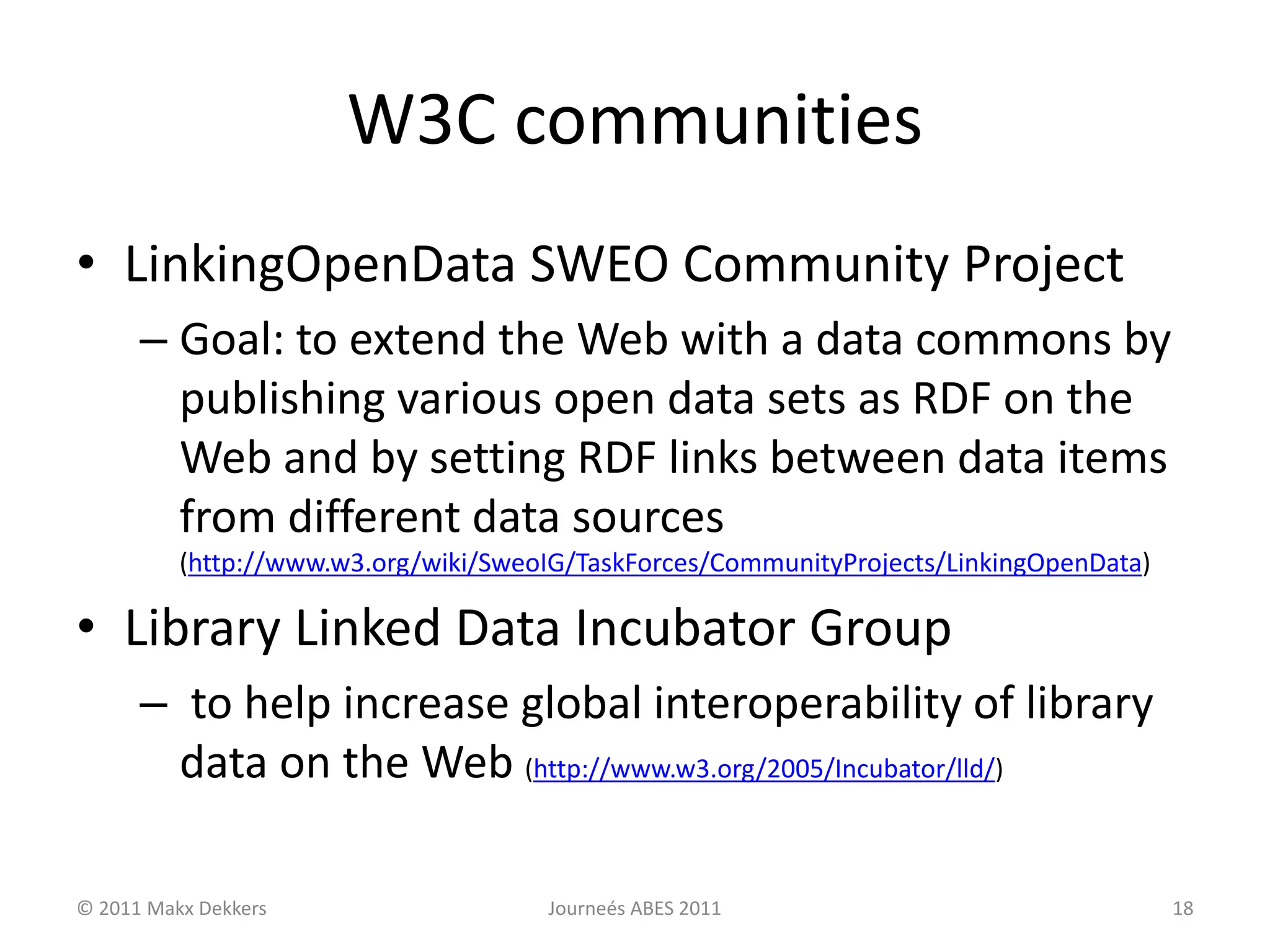 W3C communities
• LinkingOpenData SWEO Community Project
– Goal: to extend the Web with a data commons by
publishing various open data sets as RDF on the
Web and by setting RDF links between data items
from different data sources
(http://www.w3.org/wiki/SweoIG/TaskForces/CommunityProjects/LinkingOpenData)
• Library Linked Data Incubator Group
– to help increase global interoperability of library
data on the Web (http://www.w3.org/2005/Incubator/lld/)
© 2011 Makx Dekkers Journeés ABES 2011 18
 