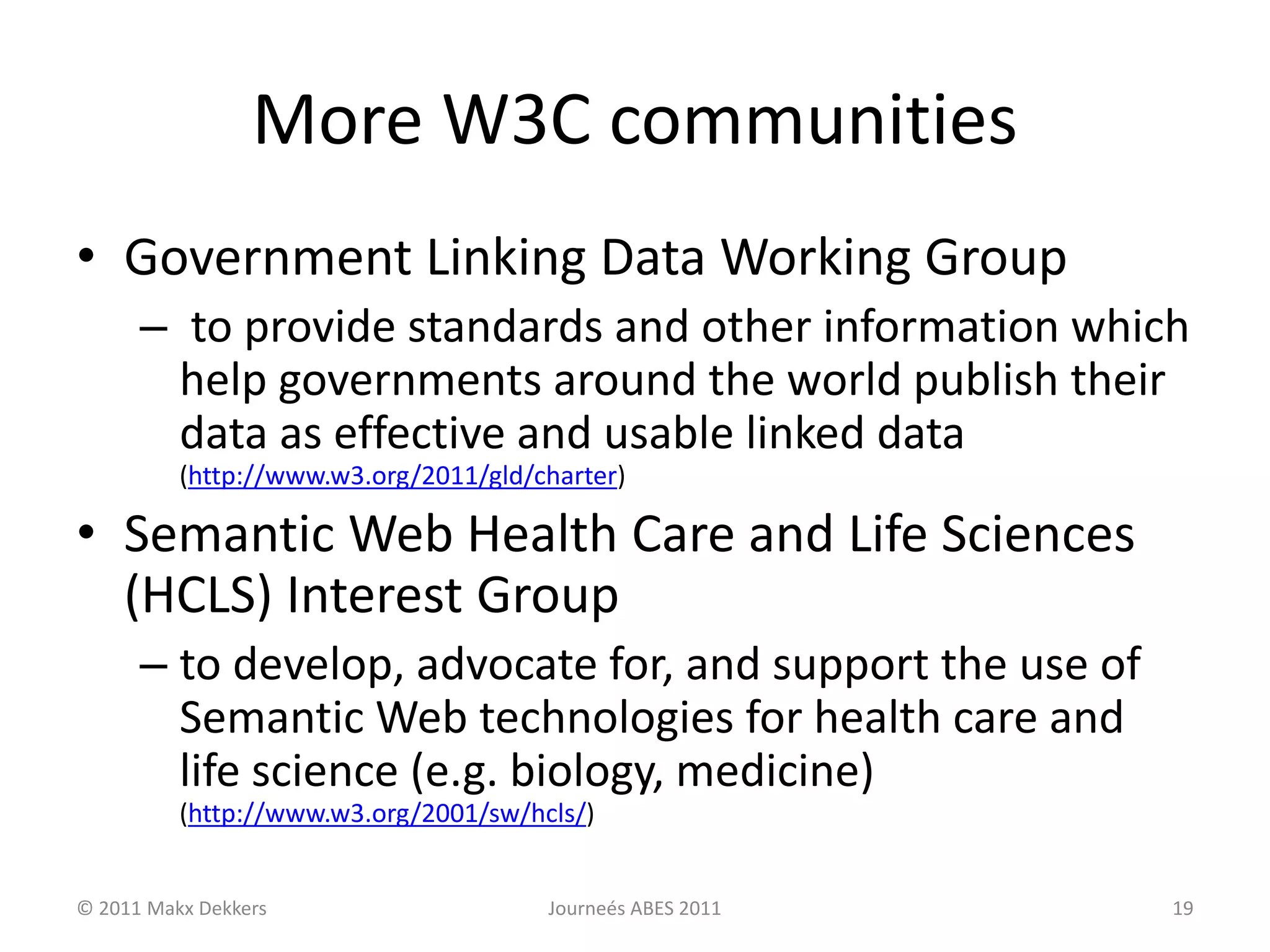 More W3C communities
• Government Linking Data Working Group
– to provide standards and other information which
help governments around the world publish their
data as effective and usable linked data
(http://www.w3.org/2011/gld/charter)
• Semantic Web Health Care and Life Sciences
(HCLS) Interest Group
– to develop, advocate for, and support the use of
Semantic Web technologies for health care and
life science (e.g. biology, medicine)
(http://www.w3.org/2001/sw/hcls/)
© 2011 Makx Dekkers Journeés ABES 2011 19
 