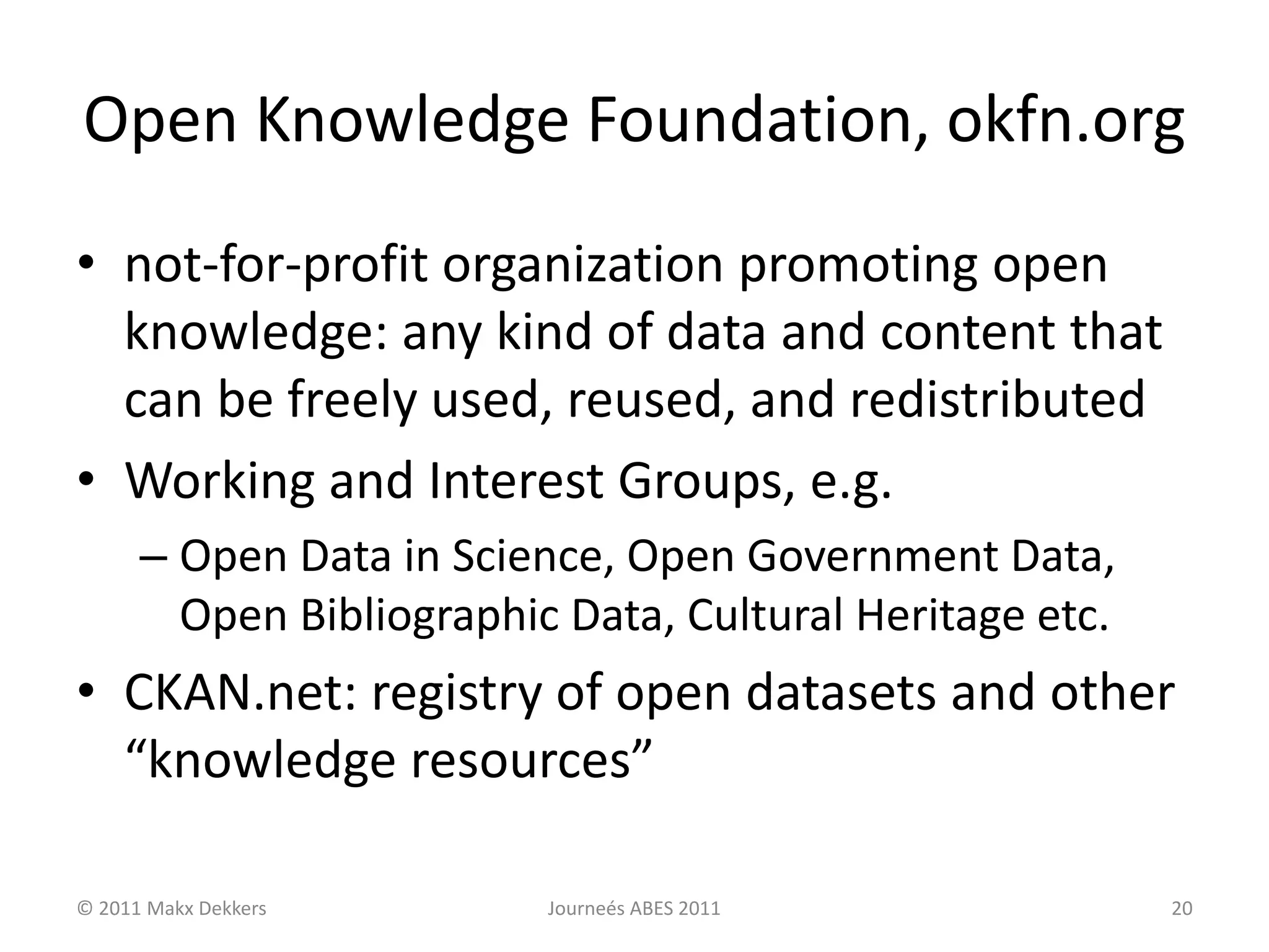 Open Knowledge Foundation, okfn.org
• not-for-profit organization promoting open
knowledge: any kind of data and content that
can be freely used, reused, and redistributed
• Working and Interest Groups, e.g.
– Open Data in Science, Open Government Data,
Open Bibliographic Data, Cultural Heritage etc.
• CKAN.net: registry of open datasets and other
“knowledge resources”
© 2011 Makx Dekkers Journeés ABES 2011 20
 
