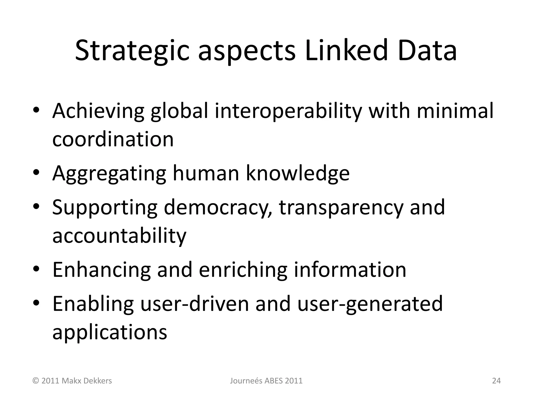 Strategic aspects Linked Data
• Achieving global interoperability with minimal
coordination
• Aggregating human knowledge
• Supporting democracy, transparency and
accountability
• Enhancing and enriching information
• Enabling user-driven and user-generated
applications
© 2011 Makx Dekkers Journeés ABES 2011 24
 