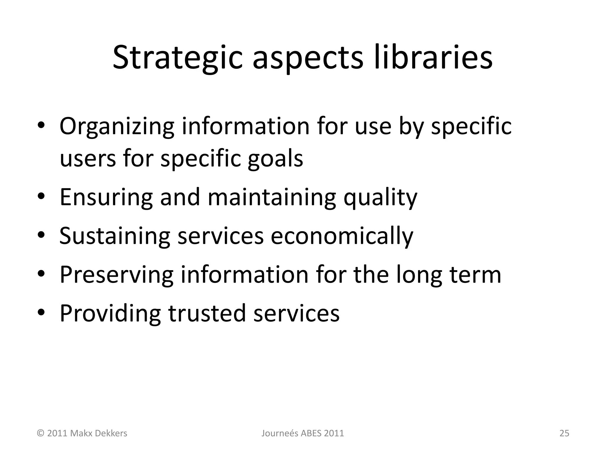 Strategic aspects libraries
• Organizing information for use by specific
users for specific goals
• Ensuring and maintaining quality
• Sustaining services economically
• Preserving information for the long term
• Providing trusted services
© 2011 Makx Dekkers Journeés ABES 2011 25
 