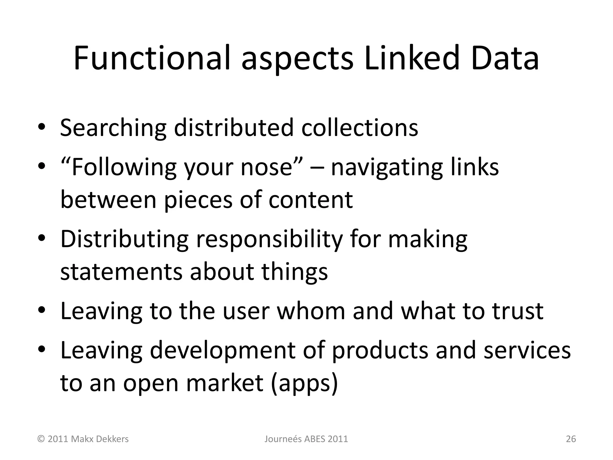 Functional aspects Linked Data
• Searching distributed collections
• “Following your nose” – navigating links
between pieces of content
• Distributing responsibility for making
statements about things
• Leaving to the user whom and what to trust
• Leaving development of products and services
to an open market (apps)
© 2011 Makx Dekkers Journeés ABES 2011 26
 