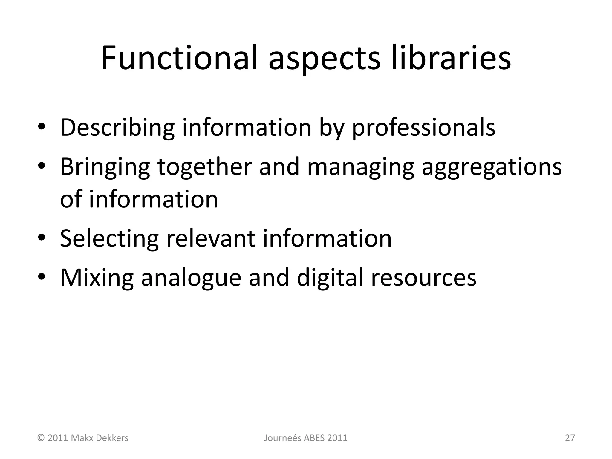 Functional aspects libraries
• Describing information by professionals
• Bringing together and managing aggregations
of information
• Selecting relevant information
• Mixing analogue and digital resources
© 2011 Makx Dekkers Journeés ABES 2011 27
 