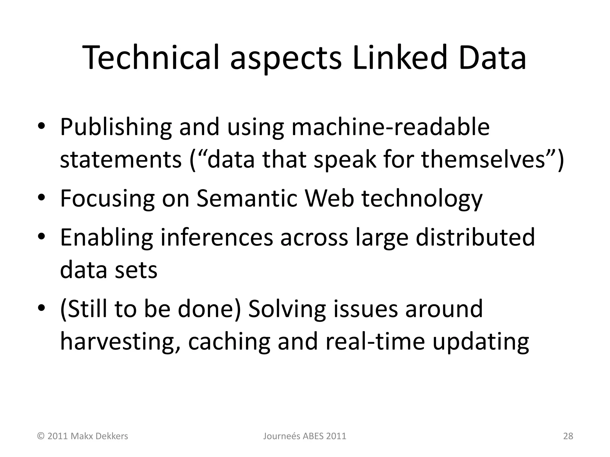 Technical aspects Linked Data
• Publishing and using machine-readable
statements (“data that speak for themselves”)
• Focusing on Semantic Web technology
• Enabling inferences across large distributed
data sets
• (Still to be done) Solving issues around
harvesting, caching and real-time updating
© 2011 Makx Dekkers Journeés ABES 2011 28
 
