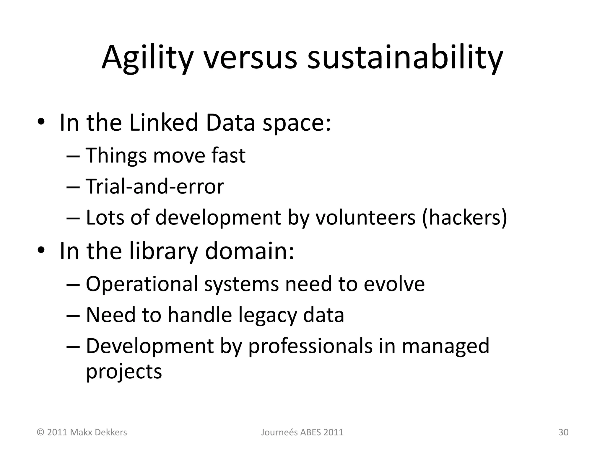 Agility versus sustainability
• In the Linked Data space:
– Things move fast
– Trial-and-error
– Lots of development by volunteers (hackers)
• In the library domain:
– Operational systems need to evolve
– Need to handle legacy data
– Development by professionals in managed
projects
© 2011 Makx Dekkers Journeés ABES 2011 30
 