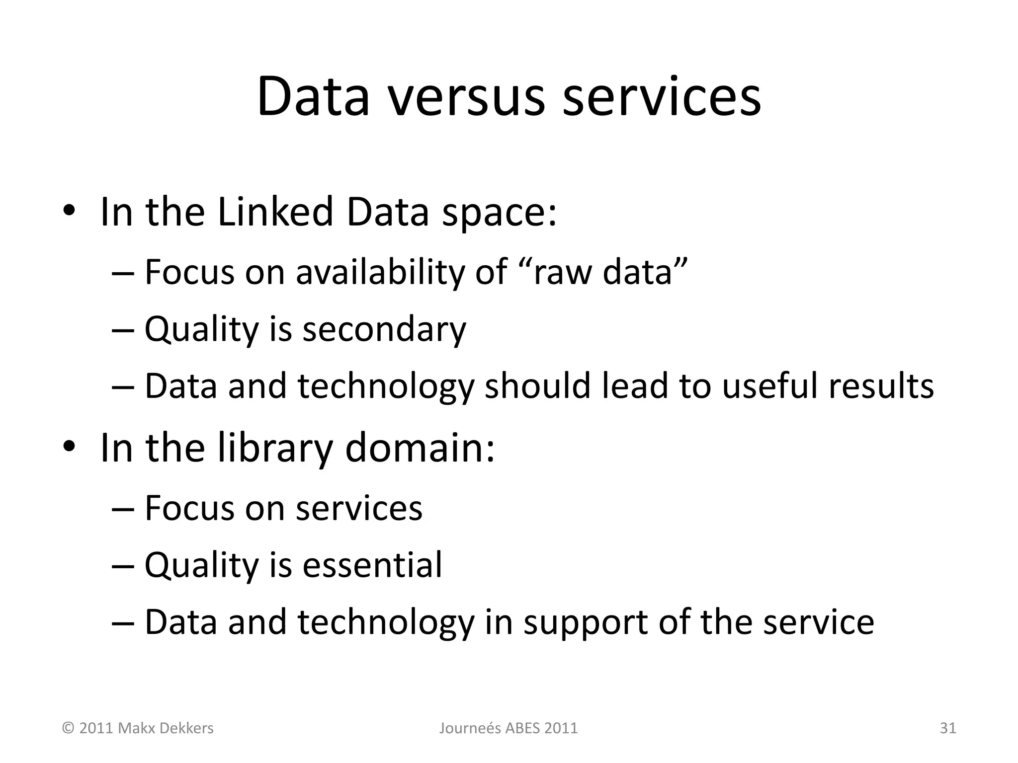 Data versus services
• In the Linked Data space:
– Focus on availability of “raw data”
– Quality is secondary
– Data and technology should lead to useful results
• In the library domain:
– Focus on services
– Quality is essential
– Data and technology in support of the service
© 2011 Makx Dekkers Journeés ABES 2011 31
 