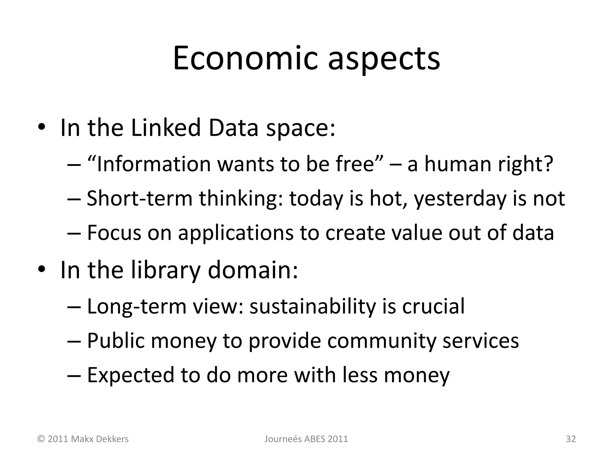 Economic aspects
• In the Linked Data space:
– “Information wants to be free” – a human right?
– Short-term thinking: today is hot, yesterday is not
– Focus on applications to create value out of data
• In the library domain:
– Long-term view: sustainability is crucial
– Public money to provide community services
– Expected to do more with less money
© 2011 Makx Dekkers Journeés ABES 2011 32
 