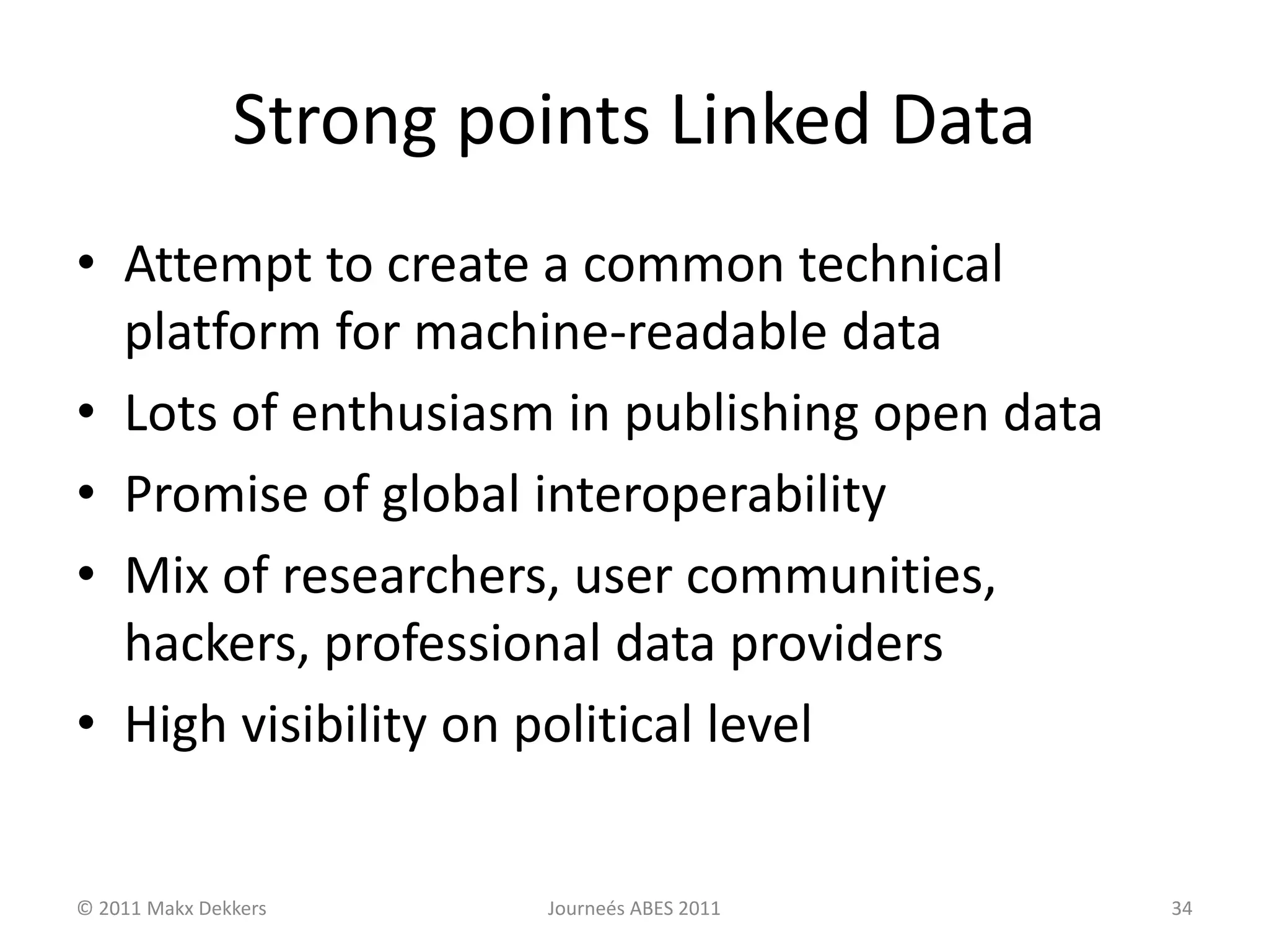 Strong points Linked Data
• Attempt to create a common technical
platform for machine-readable data
• Lots of enthusiasm in publishing open data
• Promise of global interoperability
• Mix of researchers, user communities,
hackers, professional data providers
• High visibility on political level
© 2011 Makx Dekkers Journeés ABES 2011 34
 