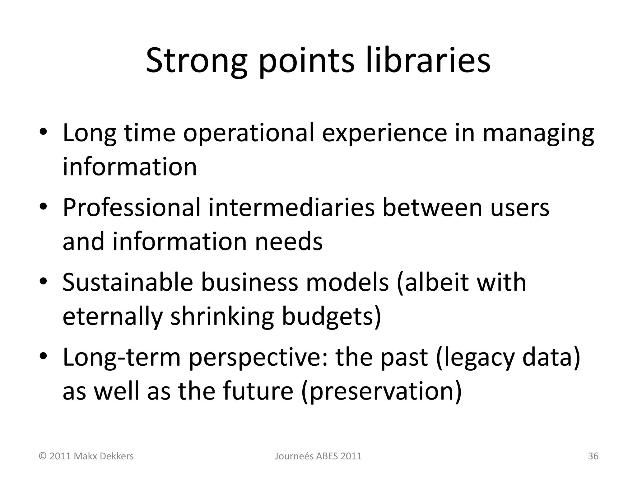 Strong points libraries
• Long time operational experience in managing
information
• Professional intermediaries between users
and information needs
• Sustainable business models (albeit with
eternally shrinking budgets)
• Long-term perspective: the past (legacy data)
as well as the future (preservation)
© 2011 Makx Dekkers Journeés ABES 2011 36
 