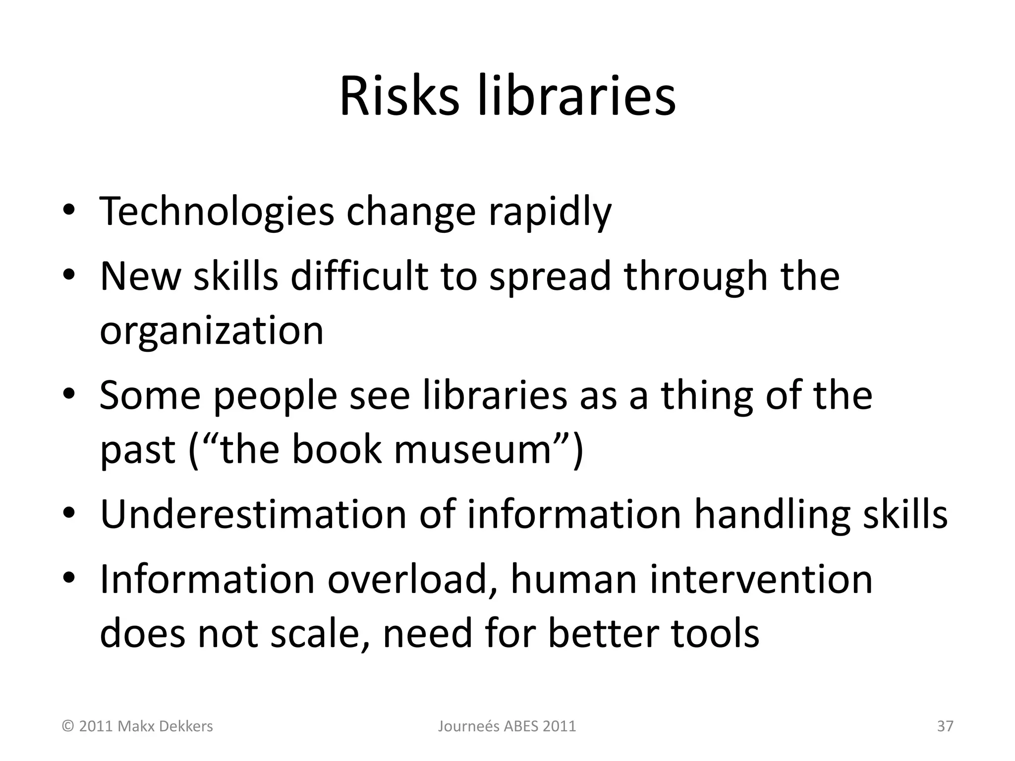 Risks libraries
• Technologies change rapidly
• New skills difficult to spread through the
organization
• Some people see libraries as a thing of the
past (“the book museum”)
• Underestimation of information handling skills
• Information overload, human intervention
does not scale, need for better tools
© 2011 Makx Dekkers Journeés ABES 2011 37
 