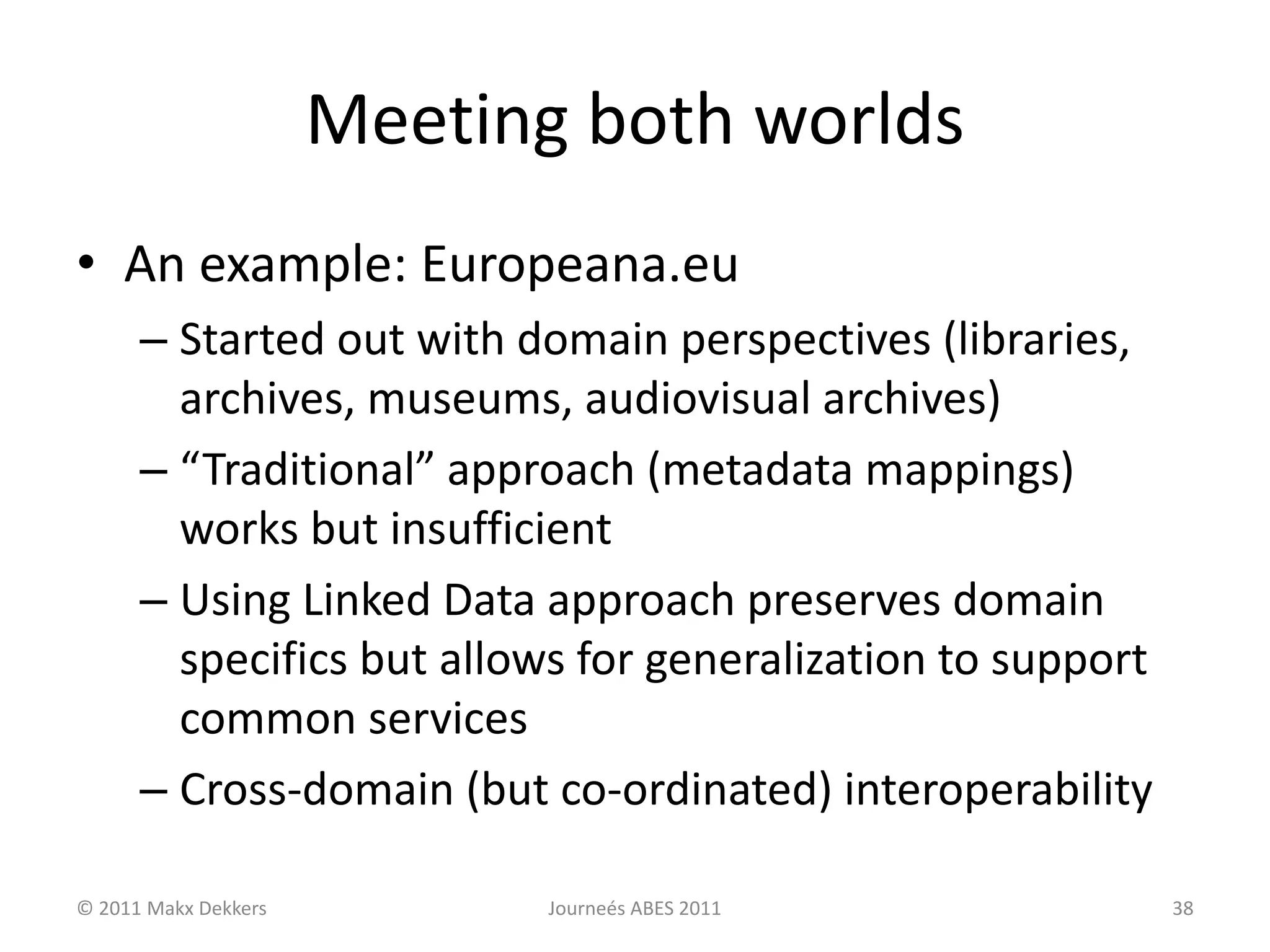 Meeting both worlds
• An example: Europeana.eu
– Started out with domain perspectives (libraries,
archives, museums, audiovisual archives)
– “Traditional” approach (metadata mappings)
works but insufficient
– Using Linked Data approach preserves domain
specifics but allows for generalization to support
common services
– Cross-domain (but co-ordinated) interoperability
© 2011 Makx Dekkers Journeés ABES 2011 38
 