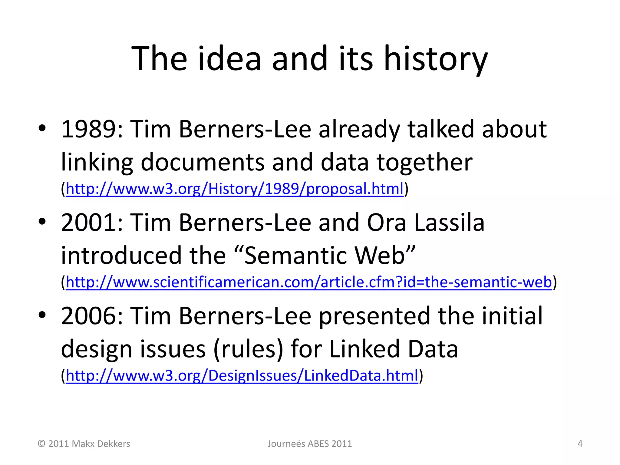 The idea and its history
• 1989: Tim Berners-Lee already talked about
linking documents and data together
(http://www.w3.org/History/1989/proposal.html)
• 2001: Tim Berners-Lee and Ora Lassila
introduced the “Semantic Web”
(http://www.scientificamerican.com/article.cfm?id=the-semantic-web)
• 2006: Tim Berners-Lee presented the initial
design issues (rules) for Linked Data
(http://www.w3.org/DesignIssues/LinkedData.html)
© 2011 Makx Dekkers Journeés ABES 2011 4
 