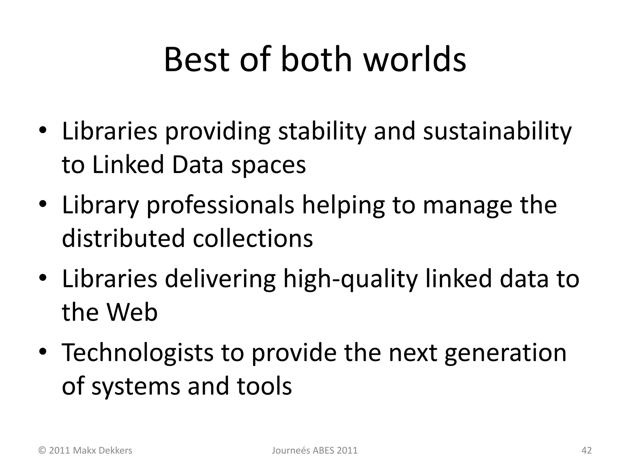 Best of both worlds
• Libraries providing stability and sustainability
to Linked Data spaces
• Library professionals helping to manage the
distributed collections
• Libraries delivering high-quality linked data to
the Web
• Technologists to provide the next generation
of systems and tools
© 2011 Makx Dekkers Journeés ABES 2011 42
 