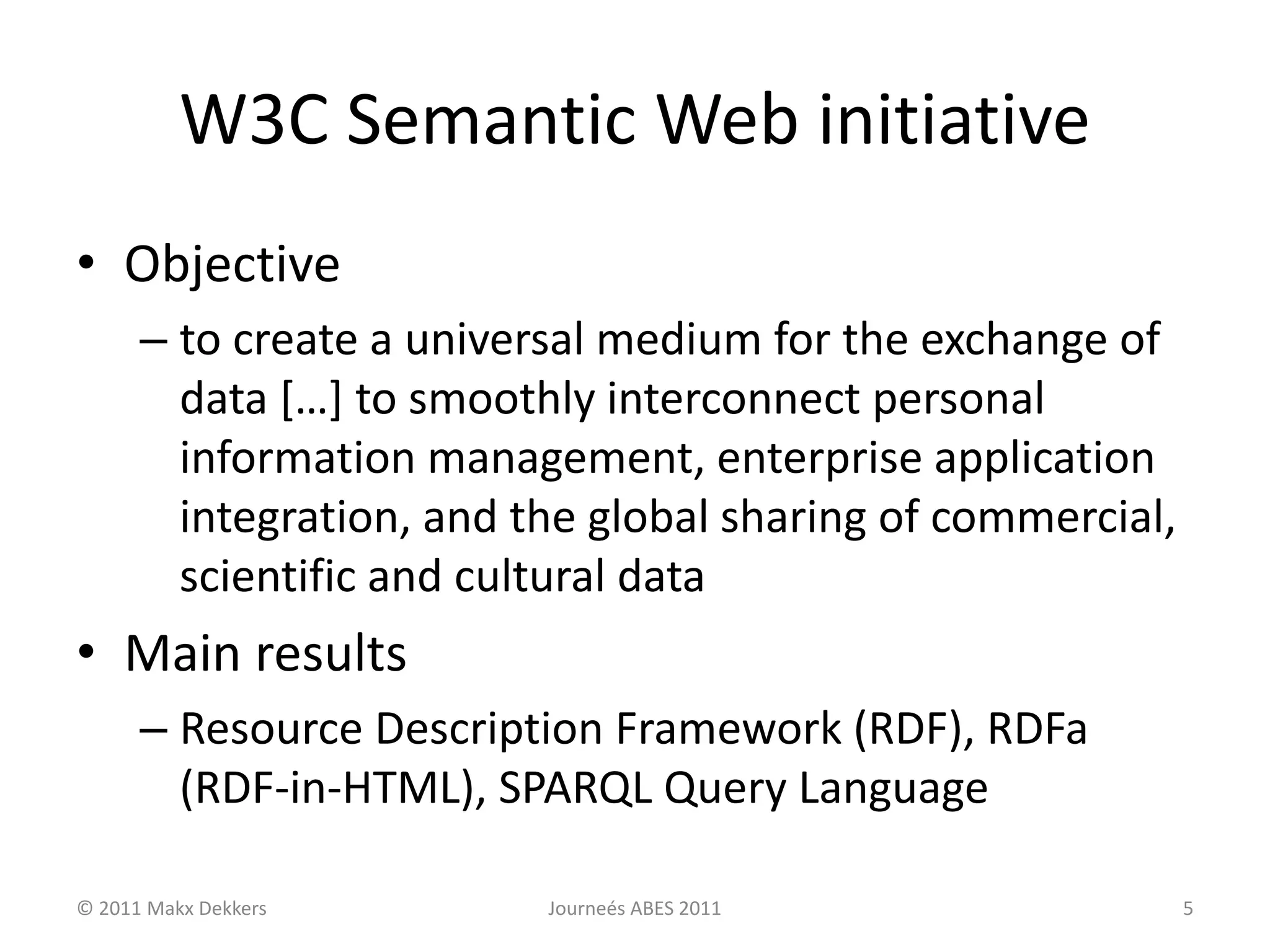 W3C Semantic Web initiative
• Objective
– to create a universal medium for the exchange of
data […] to smoothly interconnect personal
information management, enterprise application
integration, and the global sharing of commercial,
scientific and cultural data
• Main results
– Resource Description Framework (RDF), RDFa
(RDF-in-HTML), SPARQL Query Language
© 2011 Makx Dekkers Journeés ABES 2011 5
 