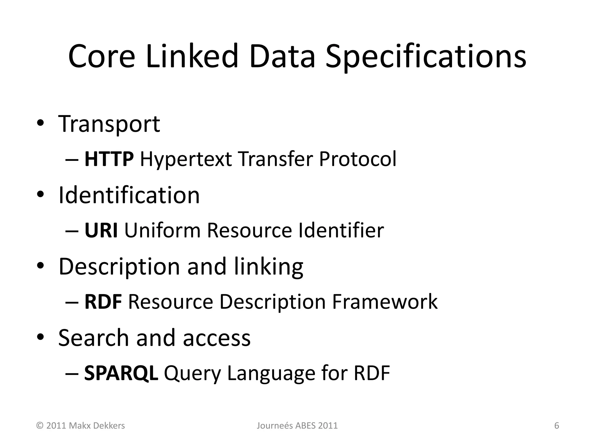 Core Linked Data Specifications
• Transport
– HTTP Hypertext Transfer Protocol
• Identification
– URI Uniform Resource Identifier
• Description and linking
– RDF Resource Description Framework
• Search and access
– SPARQL Query Language for RDF
© 2011 Makx Dekkers Journeés ABES 2011 6
 