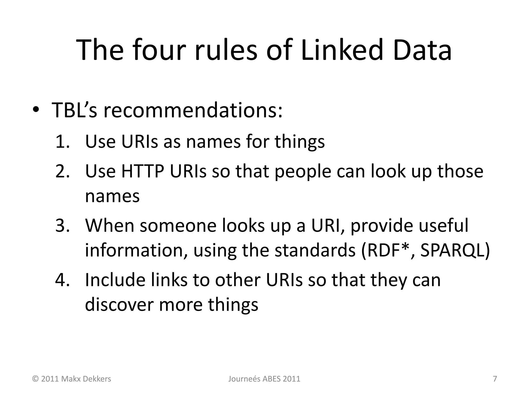 The four rules of Linked Data
• TBL’s recommendations:
1. Use URIs as names for things
2. Use HTTP URIs so that people can look up those
names
3. When someone looks up a URI, provide useful
information, using the standards (RDF*, SPARQL)
4. Include links to other URIs so that they can
discover more things
© 2011 Makx Dekkers Journeés ABES 2011 7
 