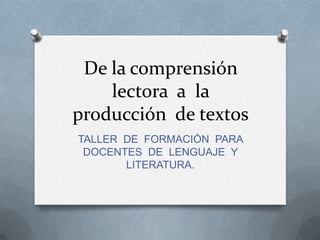 De la comprensión lectora  a  la producción  de textos TALLER  DE  FORMACIÓN  PARA DOCENTES  DE  LENGUAJE  Y LITERATURA. 