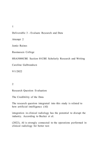 1
Deliverable 3 - Evaluate Research and Data
Attempt 2
Jamie Raines
Rasmussen College
HSA5000CBE Section 01CBE Scholarly Research and Writing
Caroline Gulbrandsen
9/1/2022
2
Research Question Evaluation
The Credibility of the Data
The research question integrated into this study is related to
how artificial intelligence (AI)
integration in clinical radiology has the potential to disrupt the
industry. According to Becker et al.
(2022), AI is strongly connected to the operations performed in
clinical radiology for better test
 