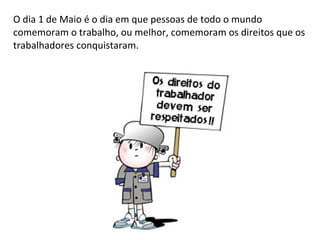 O dia 1 de Maio é o dia em que pessoas de todo o mundo comemoram o trabalho, ou melhor, comemoram os direitos que os trabalhadores conquistaram. 