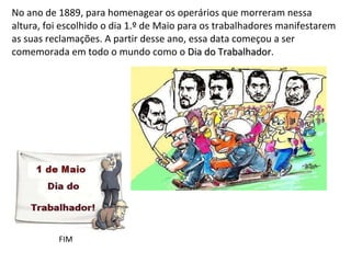 No ano de 1889, para homenagear os operários que morreram nessa altura, foi escolhido o dia 1.º de Maio para os trabalhadores manifestarem as suas reclamações. A partir desse ano, essa data começou a ser comemorada em todo o mundo como o  Dia do Trabalhador .  FIM 