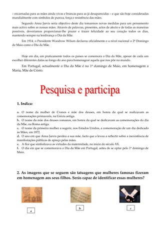 – encarnadas para as mães ainda vivas e brancas para as já desaparecidas – e que são hoje consideradas
mundialmente com símbolos de pureza, força e resistência das mães.
       Segundo Anna Jarvis seria objectivo deste dia tomarmos novas medidas para um pensamento
mais activo sobre as nossas mães. Através de palavras, presentes, actos de afecto e de todas as maneiras
possíveis, deveríamos proporcionar-lhe prazer e trazer felicidade ao seu coração todos os dias,
mantendo sempre na lembrança o Dia da Mãe.
      Em 1914, o Presidente Woodrow Wilson declarou oficialmente e a nível nacional o 2º Domingo
de Maio como o Dia da Mãe.


       Hoje em dia, em praticamente todos os países se comemora o Dia da Mãe, apesar de cada um
escolher diferentes datas ao longo do ano para homenagear aquela que nos põe no mundo.
      Em Portugal, actualmente o Dia da Mãe é no 1º domingo de Maio, em homenagem a
Maria, Mãe de Cristo.




   1. Indica:

   a. O nome da mulher de Cronos e mãe dos deuses, em honra da qual se realizavam as
   comemorações primaveris, na Grécia antiga.
   b. O nome da mãe dos deuses romanos, em honra da qual se dedicavam as comemorações do dia
   da Mãe, na Roma antiga.
   c. O nome da primeira mulher a sugerir, nos Estados Unidos, a comemoração de um dia dedicado
   às Mães, em 1872.
   d. O ano em que Anna Jarvis perdeu a sua mãe, facto que a levou a reflectir sobre a inexistência de
   manifestações públicas de apreço pelas mães.
   e. A flor que simbolizava as virtudes da maternidade, no início do século XX.
   f. O dia em que se comemorava o Dia da Mãe em Portugal, antes de se optar pelo 1º domingo de
   Maio.




   2. As imagens que se seguem são tatuagens que mulheres famosas fizeram
   em homenagem aos seus filhos. Serás capaz de identificar essas mulheres?




                                                  b                                      c
             a
 