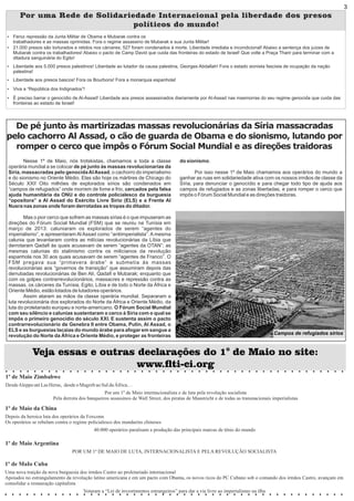 Por uma Rede de Solidariedade Internacional pela liberdade dos presos
políticos do mundo!
Ÿ Feroz repressão da Junta Militar de Obama e Mubarak contra os
trabalhadores e as massas oprimidas. Fora o regime assassino de Mubarak e sua Junta Militar!
Ÿ 21.000 presos são torturados e retidos nos cárceres; 527 foram condenados à morte. Liberdade imediata e incondicional! Abaixo a sentença dos juízes de
Mubarak contra os trabalhadores! Abaixo o pacto de Camp David que cuida das fronteiras do estado de Israel! Que volte a Praça Tharir para terminar com a
ditadura sanguinária do Egito!
Ÿ Liberdade aos 5.000 presos palestinos! Liberdade ao lutador da causa palestina, Georges Abdallah! Fora o estado sionista fascista de ocupação da nação
palestina!
Ÿ Liberdade aos presos bascos! Fora os Bourbons! Fora a monarquia espanhola!
Ÿ Viva a “República dos Indignados”!
Ÿ É preciso barrar o genocídio de Al-Assad! Liberdade aos presos assassinados diariamente por Al-Assad nas masmorras do seu regime genocida que cuida das
fronteiras ao estado de Israel!
De pé junto às martirizadas massas revolucionárias da Síria massacradas
pelo cachorro Al Assad, o cão de guarda de Obama e do sionismo, lutando por
romper o cerco que impôs o Fórum Social Mundial e as direções traidoras
Nesse 1º de Maio, nós trotskistas, chamamos a toda a classe
operária mundial a se colocar de pé junto às massas revolucionarias da
Síria, massacradas pelo genocidaAlAssad, o cachorro do imperialismo
e do sionismo no Oriente Médio. Elas são hoje os mártires de Chicago do
Século XXI! Oito milhões de explorados sírios são condenados em
“campos de refugiados” onde morrem de fome e frio, cercados pela falsa
ajuda humanitária da ONU e do controle policialesco da burguesia
“opositora” a Al Assad do Exército Livre Sírio (ELS) e a Frente Al
Nusra nas zonas onde foram derrotadas as tropas do ditador.
Mas o pior cerco que sofrem as massas sírias é o que impuseram as
direções do Fórum Social Mundial (FSM) que se reuniu na Tunísia em
março de 2013: caluniaram os explorados de serem “agentes do
imperialismo”, e apresentaram Al Assad como “antiimperialista”. A mesma
calunia que levantaram contra as milícias revolucionárias da Líbia que
derrotaram Qadaﬁ às quais acusavam de serem “agentes da OTAN”; as
mesmas calunias do stalinismo contra os milicianos da revolução
espanhola nos 30 aos quais acusavam de serem “agentes de Franco”. O
FSM pregava sua “primavera árabe” e submetia às massas
revolucionárias aos “governos de transição” que assumiram depois das
derrubadas revolucionárias de Ben Alí, Qadaﬁ e Mubarak; enquanto que
com os golpes contrarrevolucionários, massacres e repressão contra as
massas, os cárceres da Tunísia, Egito, Líbia e de todo o Norte da África e
Oriente Médio, estão lotados de lutadores operários.
Assim ataram as mãos da classe operária mundial. Separaram a
luta revolucionária dos explorados do Norte da África e Oriente Médio, da
luta do proletariado europeu e norte-americano. O Fórum Social Mundial
com seu silêncio e calunias sustentaram o cerco à Síria com o qual se
impôs o primeiro genocídio do século XXI. E sustenta assim o pacto
contrarrevolucionário de Genebra II entre Obama, Putin, Al Assad, o
ELS e as burguesias lacaias do mundo árabe para afogar em sangue a
revolução do Norte da África e Oriente Médio, e proteger as fronteiras
do sionismo.
Por isso nesse 1º de Maio chamamos aos operários do mundo a
ganhar as ruas em solidariedade ativa com os nossos irmãos de classe da
Síria, para denunciar o genocídio e para chegar todo tipo de ajuda aos
campos de refugiados e as zonas libertadas, e para romper o cerco que
impôs o Fórum Social Mundial e as direções traidoras.
1º de Maio Zimbabwe
DesdeAleppoatéLasHeras, desdeo MagrebaoSul daÁfrica…
Por um 1º de Maio internacionalista e de luta pela revolução socialista
Pela derrota dos banqueiros assassinos de Wall Street, dos piratas de Maastricht e de todas as transnacionais imperialistas
1º de Maio Argentina
POR UM 1º DE MAIO DE LUTA, INTERNACIONALISTA E PELA REVOLUÇÃO SOCIALISTA
1º de Maio da China
Depois da heroica luta dos operários da Foxconn
Os operários se rebelam contra o regime policialesco dos mandarins chineses
40.000 operários paralisam a produção das principais marcas de tênis do mundo
1º de MaIo Cuba
Uma nova traição da nova burguesia dos irmãos Castro ao proletariado internacional
Apoiados no estrangulamento da revolução latino americana e em um pacto com Obama, os novos ricos do PC Cubano sob o comando dos irmãos Castro, avançam em
consolidar a restauração capitalista
Votaram a “Lei de investimentos estrangeiros” para dar a via livre ao imperialismo na ilha
Veja essas e outras declarações do 1° de Maio no site:
www.ti-ci.org
Campos de refugiados sírios
3
 