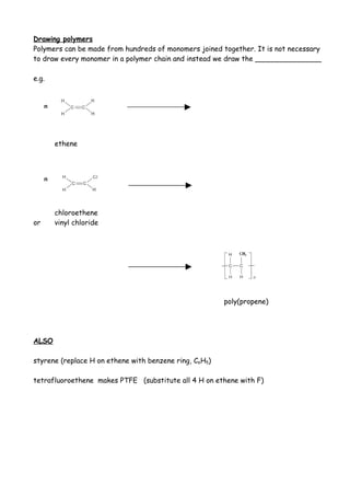Drawing polymers
Polymers can be made from hundreds of monomers joined together. It is not necessary
to draw every monomer in a polymer chain and instead we draw the _______________

e.g.


     n




         ethene



     n




         chloroethene
or       vinyl chloride




                                                        poly(propene)




ALSO

styrene (replace H on ethene with benzene ring, C6H5)

tetrafluoroethene makes PTFE (substitute all 4 H on ethene with F)
 