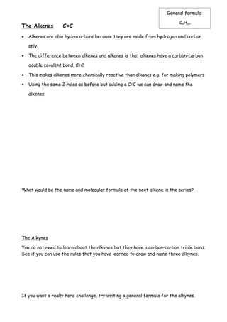 General formula:

                                                                           CnH2n
The Alkenes        C=C
•   Alkenes are also hydrocarbons because they are made from hydrogen and carbon

    only.

•   The difference between alkenes and alkanes is that alkenes have a carbon-carbon

    double covalent bond, C=C

•   This makes alkenes more chemically reactive than alkanes e.g. for making polymers

•   Using the same 2 rules as before but adding a C=C we can draw and name the

    alkenes:




What would be the name and molecular formula of the next alkene in the series?




The Alkynes

You do not need to learn about the alkynes but they have a carbon-carbon triple bond.
See if you can use the rules that you have learned to draw and name three alkynes.




If you want a really hard challenge, try writing a general formula for the alkynes.
 