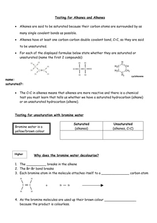 Testing for Alkanes and Alkenes

     •   Alkanes are said to be saturated because their carbon atoms are surrounded by as

         many single covalent bonds as possible.

     •   Alkenes have at least one carbon-carbon double covalent bond, C=C, so they are said

         to be unsaturated.

     •   For each of the displayed formulae below state whether they are saturated or
         unsaturated (name the first 2 compounds):




                                                                                   cyclohexene
name:
saturated?:

     •   The C=C in alkenes means that alkenes are more reactive and there is a chemical
         test you must learn that tells us whether we have a saturated hydrocarbon (alkane)
         or an unsaturated hydrocarbon (alkene).



     Testing for unsaturation with bromine water

                                             Saturated                  Unsaturated
     Bromine water is a
                                              (alkanes)                (alkenes, C=C)
     yellow/brown colour




     Higher
                  Why does the bromine water decolourise?

     1. The __________ breaks in the alkene
     2. The Br-Br bond breaks
     3. Each bromine atom in the molecule attaches itself to a ______________ carbon atom




     4. As the bromine molecules are used up their brown colour ________________
        because the product is colourless.
 
