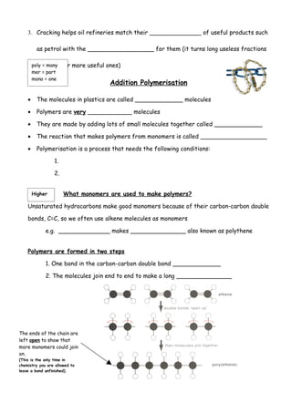 3. Cracking helps oil refineries match their ______________ of useful products such

         as petrol with the __________________ for them (it turns long useless fractions

          into shorter
        poly = many       more useful ones)
        mer = part
        mono = one
                                       Addition Polymerisation

    •    The molecules in plastics are called _____________ molecules

    •    Polymers are very ____________ molecules

    •    They are made by adding lots of small molecules together called _____________

    •    The reaction that makes polymers from monomers is called __________________

    •    Polymerisation is a process that needs the following conditions:

                 1.

                 2.


        Higher        What monomers are used to make polymers?

    Unsaturated hydrocarbons make good monomers because of their carbon-carbon double

    bonds, C=C, so we often use alkene molecules as monomers

             e.g. ______________ makes _______________ also known as polythene


    Polymers are formed in two steps

             1. One bond in the carbon-carbon double bond _____________

             2. The molecules join end to end to make a long _______________




The ends of the chain are
left open to show that
more monomers could join
on.
(This is the only time in
chemistry you are allowed to
leave a bond unfinished).
 