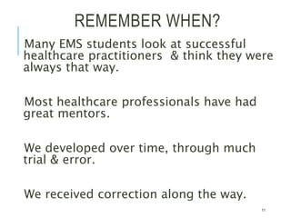 REMEMBER WHEN?
Many EMS students look at successful
healthcare practitioners & think they were
always that way.
Most healthcare professionals have had
great mentors.
We developed over time, through much
trial & error.
We received correction along the way.
11
 