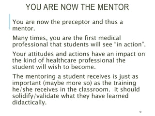 YOU ARE NOW THE MENTOR
You are now the preceptor and thus a
mentor.
Many times, you are the first medical
professional that students will see “in action”.
Your attitudes and actions have an impact on
the kind of healthcare professional the
student will wish to become.
The mentoring a student receives is just as
important (maybe more so) as the training
he/she receives in the classroom. It should
solidify/validate what they have learned
didactically.
12
 