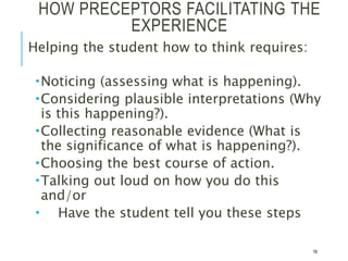 HOW PRECEPTORS FACILITATING THE
EXPERIENCE
Helping the student how to think requires:
Noticing (assessing what is happening).
Considering plausible interpretations (Why
is this happening?).
Collecting reasonable evidence (What is
the significance of what is happening?).
Choosing the best course of action.
Talking out loud on how you do this
and/or
 Have the student tell you these steps
16
 